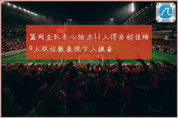 篮网全队齐心协力11人得分创佳绩9人双位数表现令人振奋