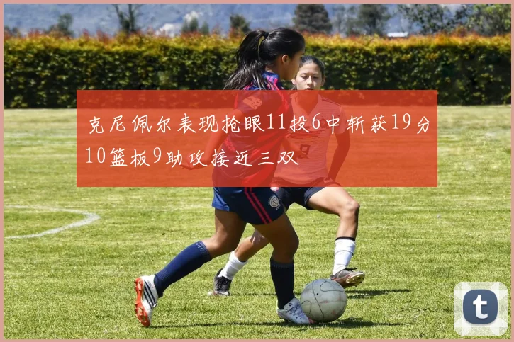 克尼佩尔表现抢眼11投6中斩获19分10篮板9助攻接近三双