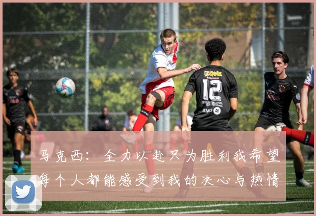 马克西：全力以赴只为胜利我希望每个人都能感受到我的决心与热情