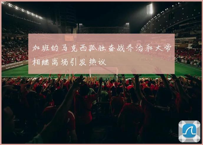 加班的马克西孤独奋战乔治和大帝相继离场引发热议