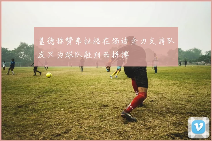 基德称赞弗拉格在场边全力支持队友只为球队胜利而拼搏