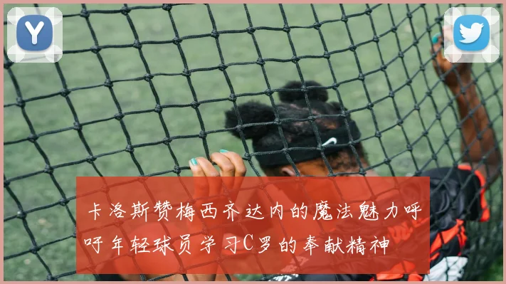 卡洛斯赞梅西齐达内的魔法魅力呼吁年轻球员学习C罗的奉献精神