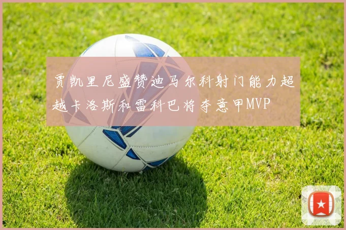 贾凯里尼盛赞迪马尔科射门能力超越卡洛斯和雷科巴将夺意甲MVP