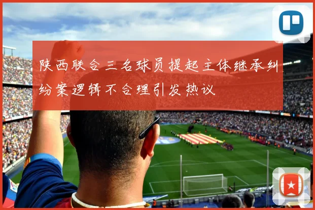 陕西联合三名球员提起主体继承纠纷案逻辑不合理引发热议