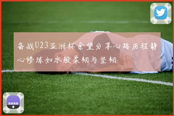 备战U23亚洲杯余望分享心路历程静心修炼如水般柔韧与坚韧