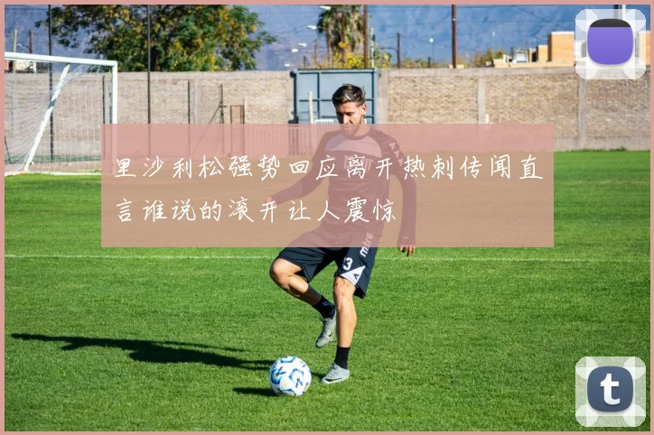 里沙利松强势回应离开热刺传闻直言谁说的滚开让人震惊