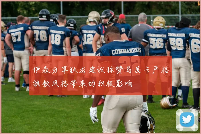伊森分享狄龙建议称赞乌度卡严格执教风格带来的积极影响