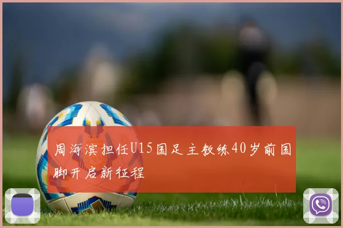 周海滨担任U15国足主教练40岁前国脚开启新征程