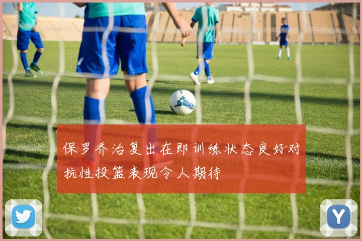保罗乔治复出在即训练状态良好对抗性投篮表现令人期待