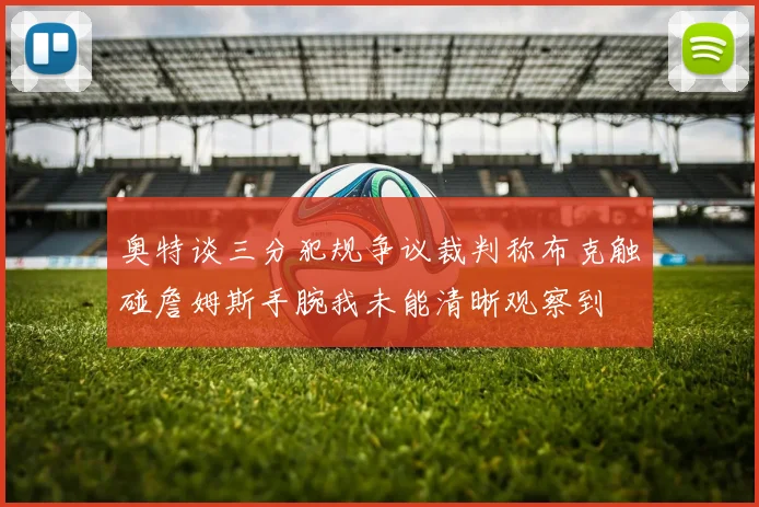 奥特谈三分犯规争议裁判称布克触碰詹姆斯手腕我未能清晰观察到