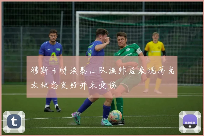 穆斯卡特谈泰山队换帅后表现蒋光太状态良好并未受伤