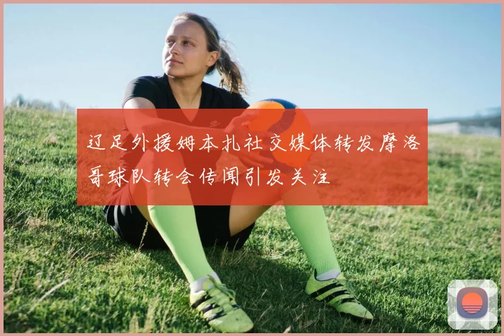 辽足外援姆本扎社交媒体转发摩洛哥球队转会传闻引发关注