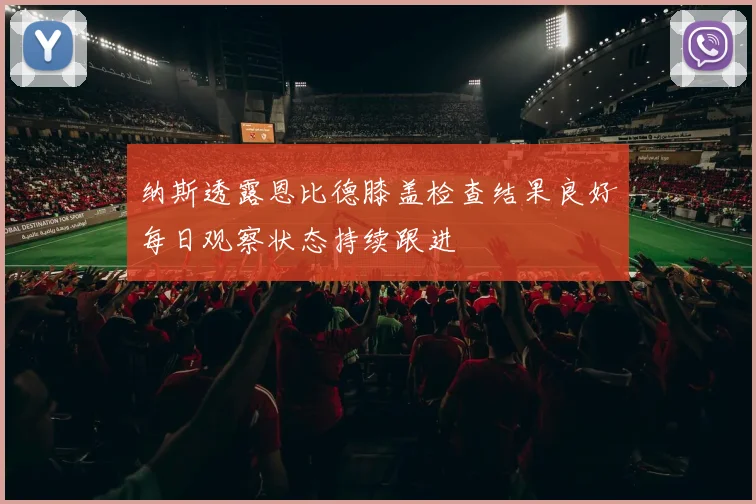 纳斯透露恩比德膝盖检查结果良好每日观察状态持续跟进