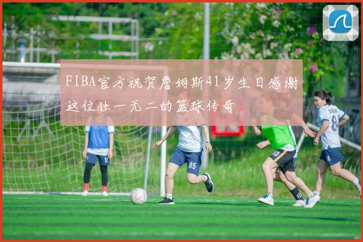 FIBA官方祝贺詹姆斯41岁生日感谢这位独一无二的篮球传奇