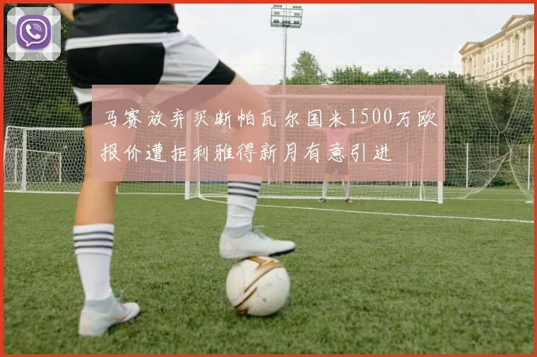马赛放弃买断帕瓦尔国米1500万欧报价遭拒利雅得新月有意引进