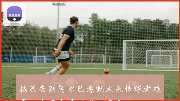 梅西告别阿尔巴感慨未来传球者难寻心中不舍情绪难以言表