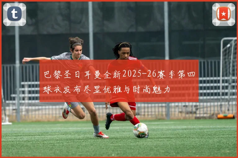 巴黎圣日耳曼全新2025-26赛季第四球衣发布尽显优雅与时尚魅力