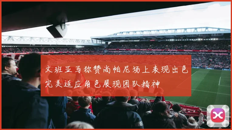 文班亚马称赞尚帕尼场上表现出色完美适应角色展现团队精神