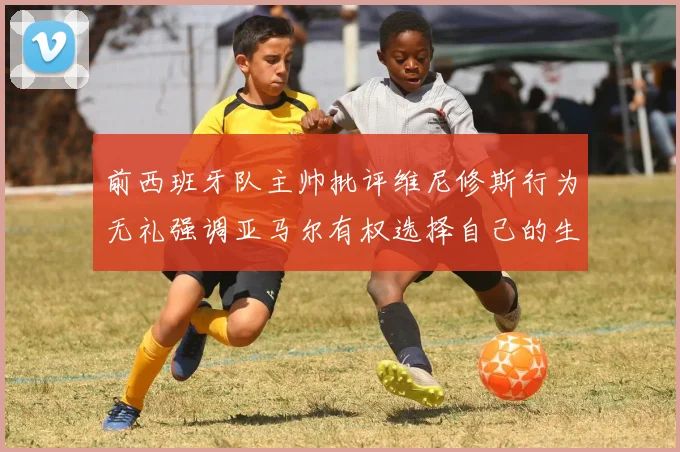 前西班牙队主帅批评维尼修斯行为无礼强调亚马尔有权选择自己的生活方式
