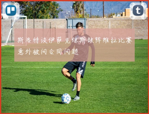 斯洛特谈伊萨克琼斯缺阵维拉比赛意外被问合同问题