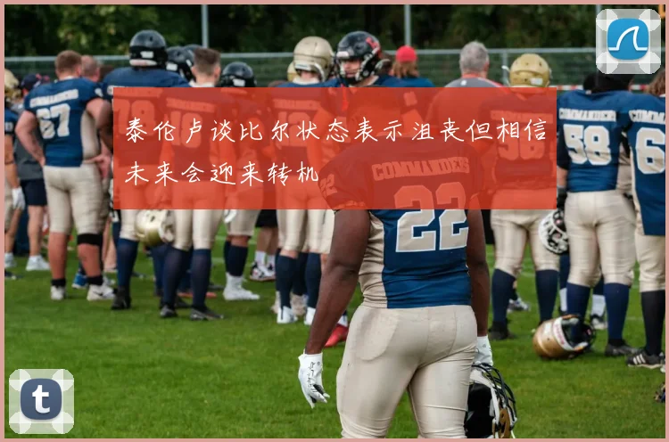 泰伦卢谈比尔状态表示沮丧但相信未来会迎来转机