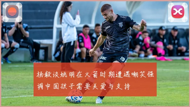 杨毅谈姚明在火箭时期遭遇嘲笑强调中国孩子需要关爱与支持