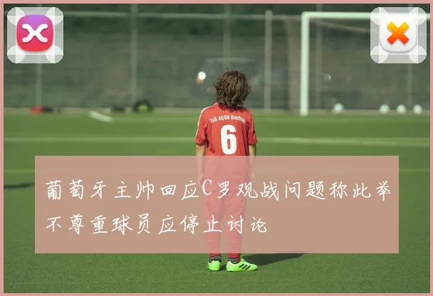 葡萄牙主帅回应C罗观战问题称此举不尊重球员应停止讨论