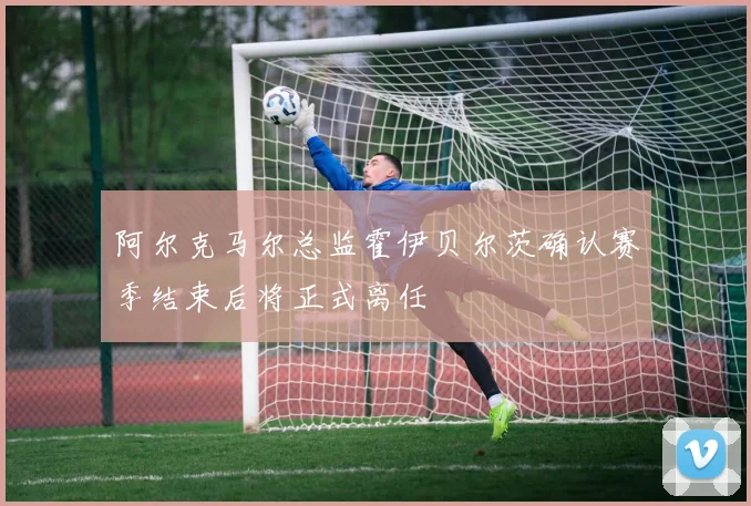 阿尔克马尔总监霍伊贝尔茨确认赛季结束后将正式离任