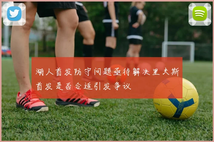 湖人首发防守问题亟待解决里夫斯首发是否合适引发争议