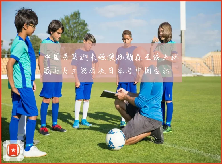 中国男篮迎来强援杨瀚森王俊杰林葳七月主场对决日本与中国台北