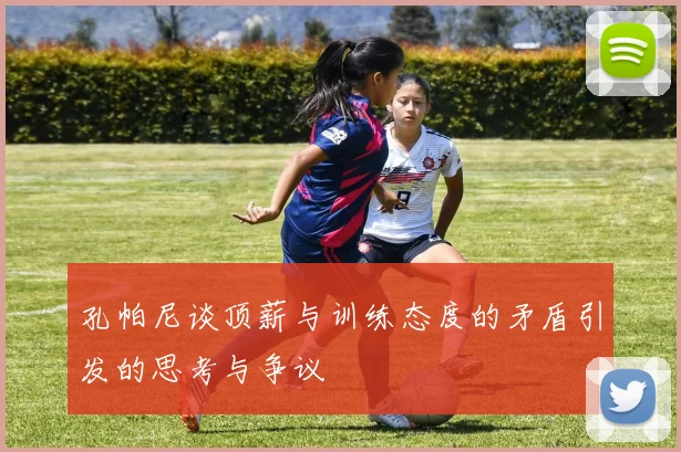 孔帕尼谈顶薪与训练态度的矛盾引发的思考与争议