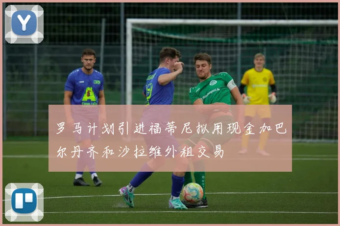 罗马计划引进福蒂尼拟用现金加巴尔丹齐和沙拉维外租交易