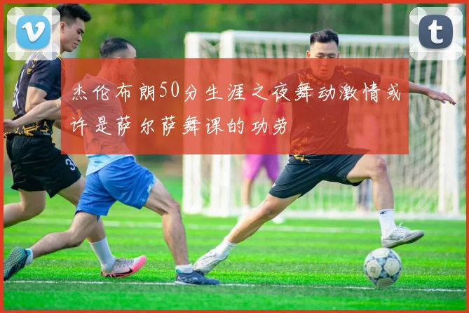 杰伦布朗50分生涯之夜舞动激情或许是萨尔萨舞课的功劳
