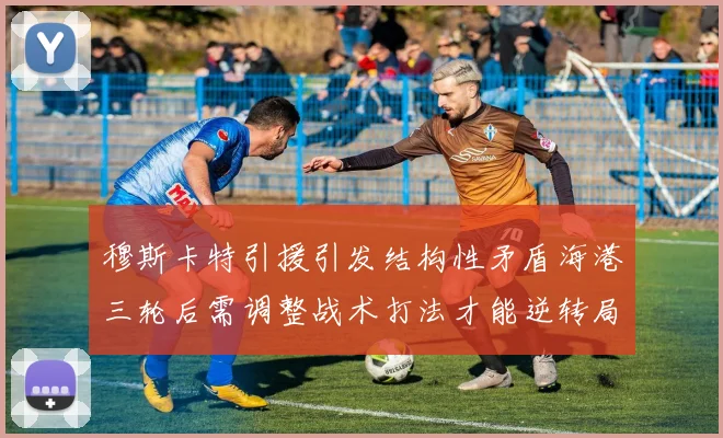 穆斯卡特引援引发结构性矛盾海港三轮后需调整战术打法才能逆转局面