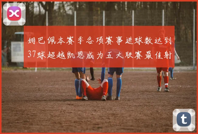 姆巴佩本赛季各项赛事进球数达到37球超越凯恩成为五大联赛最佳射手