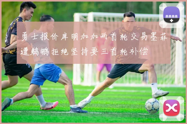 勇士报价库明加加两首轮交易墨菲遭鹈鹕拒绝坚持要三首轮补偿