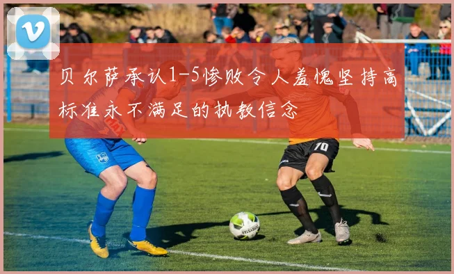 贝尔萨承认1-5惨败令人羞愧坚持高标准永不满足的执教信念
