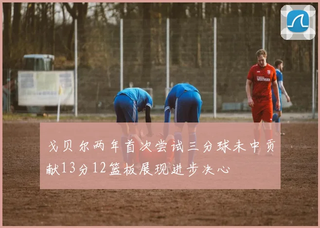 戈贝尔两年首次尝试三分球未中贡献13分12篮板展现进步决心