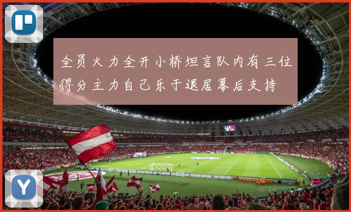 全员火力全开小桥坦言队内有三位得分主力自己乐于退居幕后支持