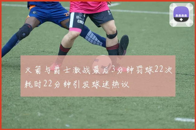 火箭与爵士激战最后3分钟罚球22次耗时22分钟引发球迷热议