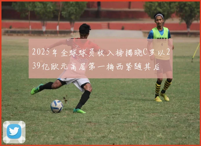 2025年全球球员收入榜揭晓C罗以239亿欧元高居第一梅西紧随其后