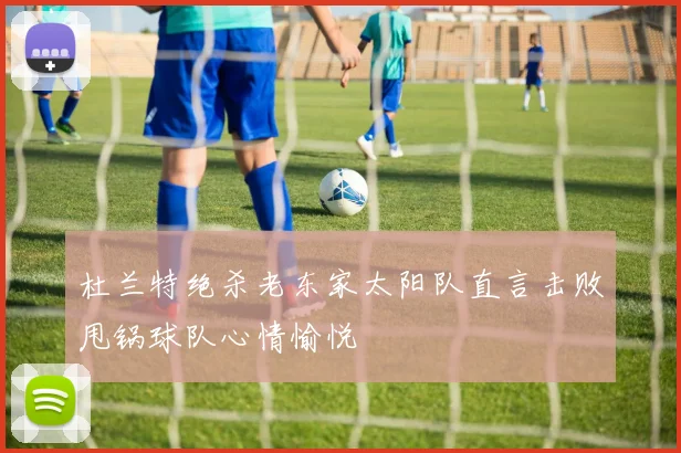 杜兰特绝杀老东家太阳队直言击败甩锅球队心情愉悦