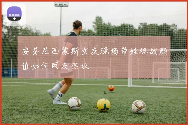 安芬尼西蒙斯女友现场带娃观战颜值如何网友热议