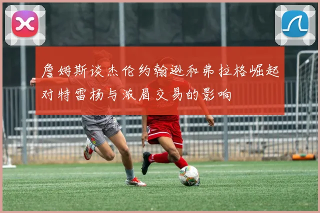 詹姆斯谈杰伦约翰逊和弗拉格崛起对特雷杨与浓眉交易的影响